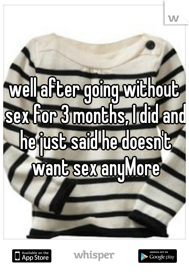 well after going without sex for 3 months, I did and he just said he doesn't want sex anyMore