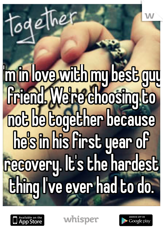 I'm in love with my best guy friend. We're choosing to not be together because he's in his first year of recovery. It's the hardest thing I've ever had to do. 