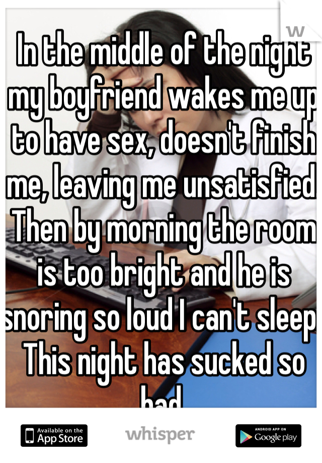 In the middle of the night my boyfriend wakes me up to have sex, doesn't finish me, leaving me unsatisfied. Then by morning the room is too bright and he is snoring so loud I can't sleep. This night has sucked so bad.