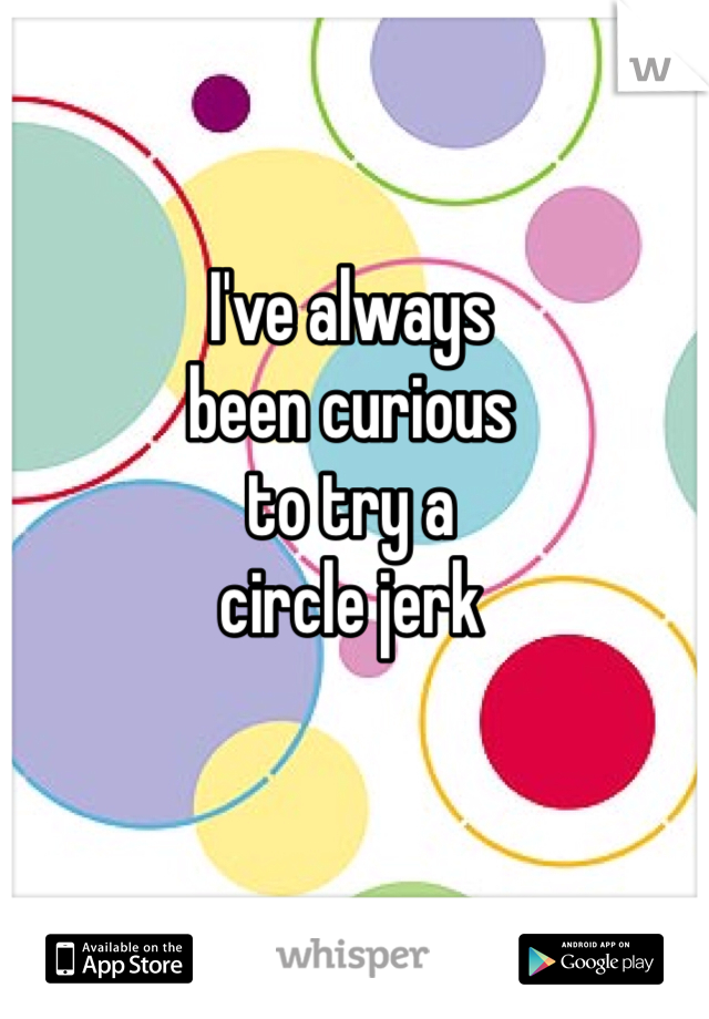I've always
been curious
to try a
circle jerk