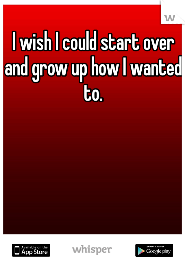 I wish I could start over and grow up how I wanted to. 