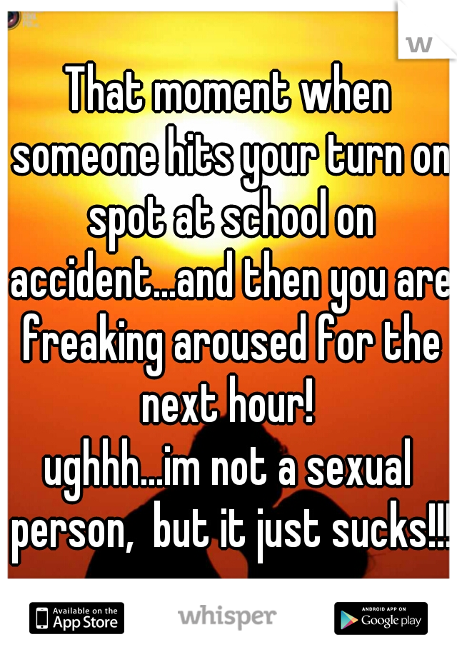That moment when someone hits your turn on spot at school on accident...and then you are freaking aroused for the next hour! 
ughhh...im not a sexual person,  but it just sucks!!!