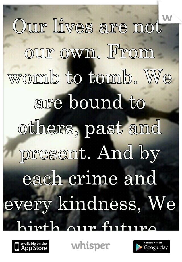 Our lives are not our own. From womb to tomb. We are bound to others, past and present. And by each crime and every kindness, We birth our future.