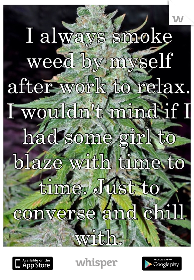 I always smoke weed by myself after work to relax. I wouldn't mind if I had some girl to blaze with time to time. Just to converse and chill with. 