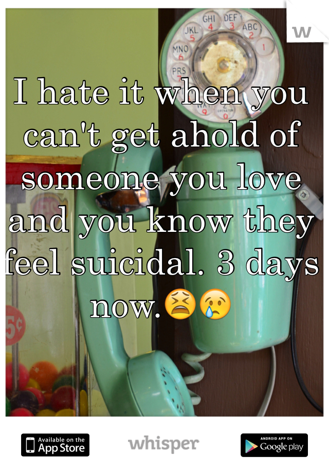I hate it when you can't get ahold of someone you love and you know they feel suicidal. 3 days now.😫😢 