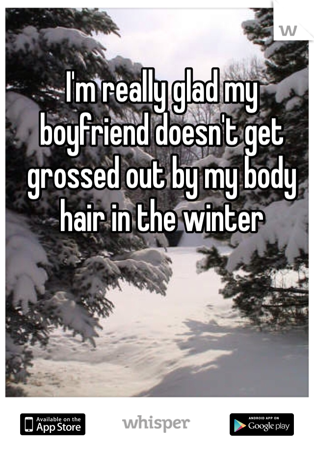 I'm really glad my boyfriend doesn't get grossed out by my body hair in the winter 