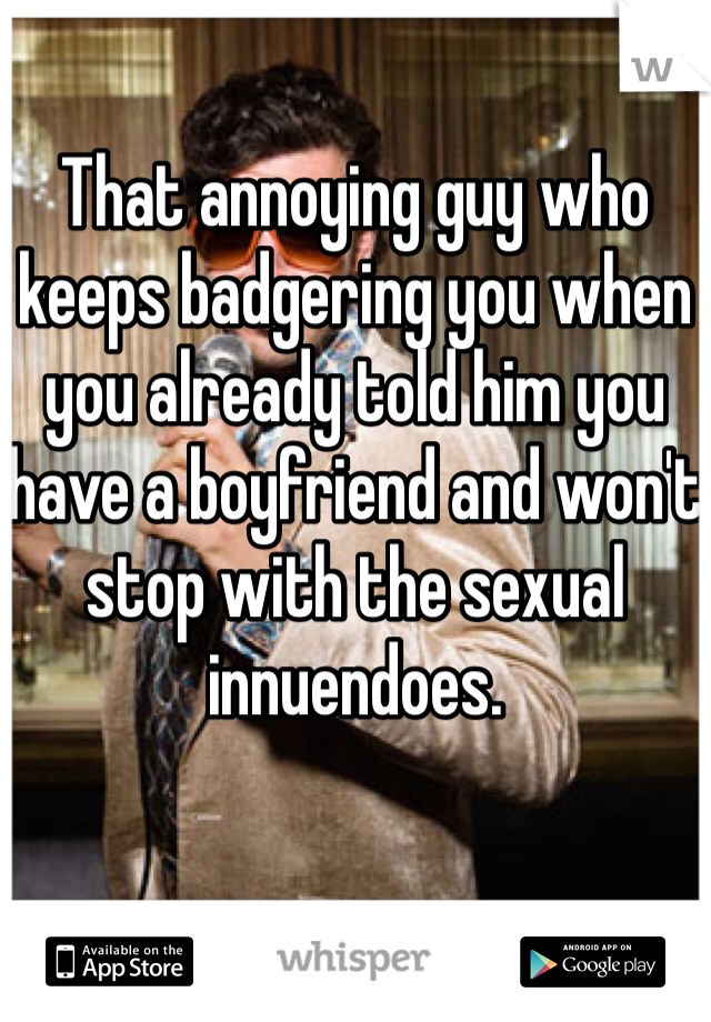 That annoying guy who keeps badgering you when you already told him you have a boyfriend and won't stop with the sexual innuendoes.  