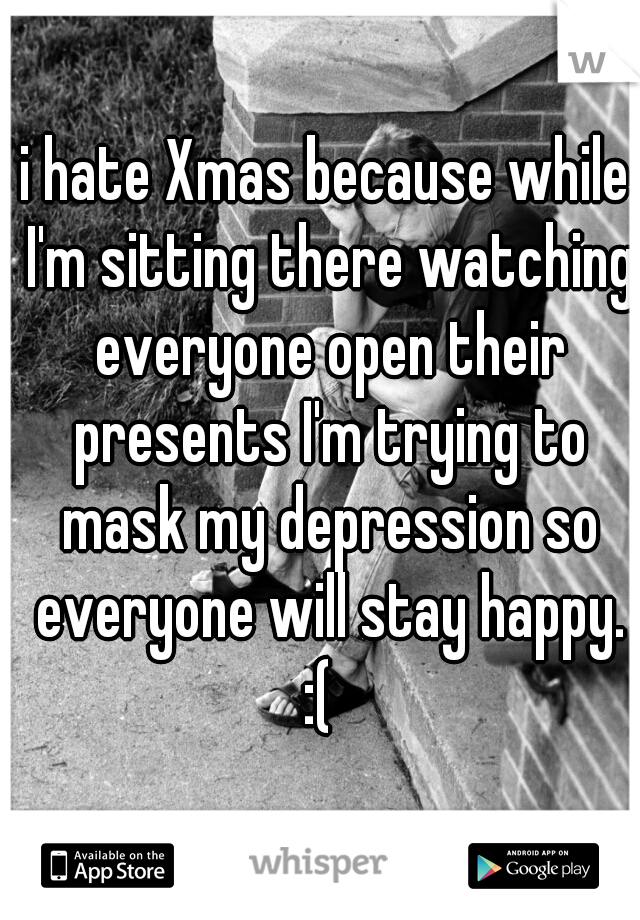 i hate Xmas because while I'm sitting there watching everyone open their presents I'm trying to mask my depression so everyone will stay happy. :(  