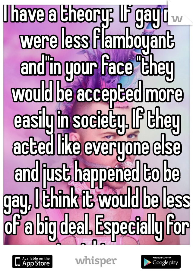 I have a theory:  If gay men were less flamboyant and"in your face "they would be accepted more easily in society. If they acted like everyone else and just happened to be gay, I think it would be less of a big deal. Especially for straight men.