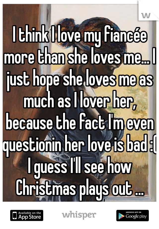 I think I love my fiancée more than she loves me... I just hope she loves me as much as I lover her, because the fact I'm even questionin her love is bad :( 
I guess I'll see how Christmas plays out ...