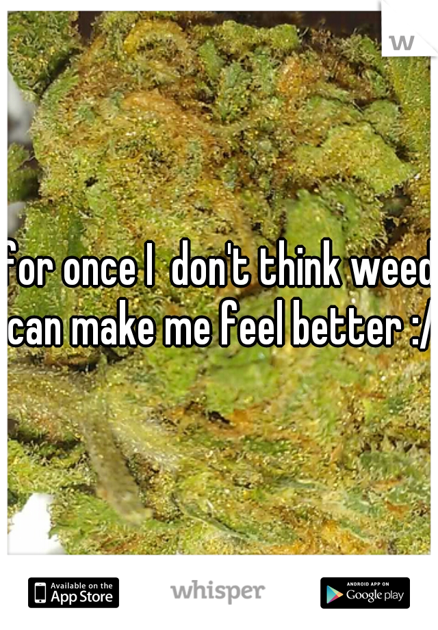 for once I  don't think weed can make me feel better :/