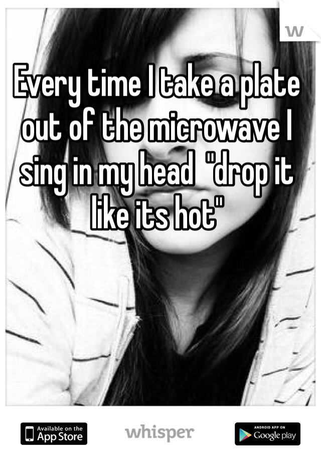 Every time I take a plate out of the microwave I sing in my head  "drop it like its hot"