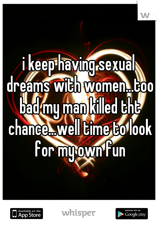i keep having sexual dreams with women...too bad my man killed tht chance...well time to look for my own fun