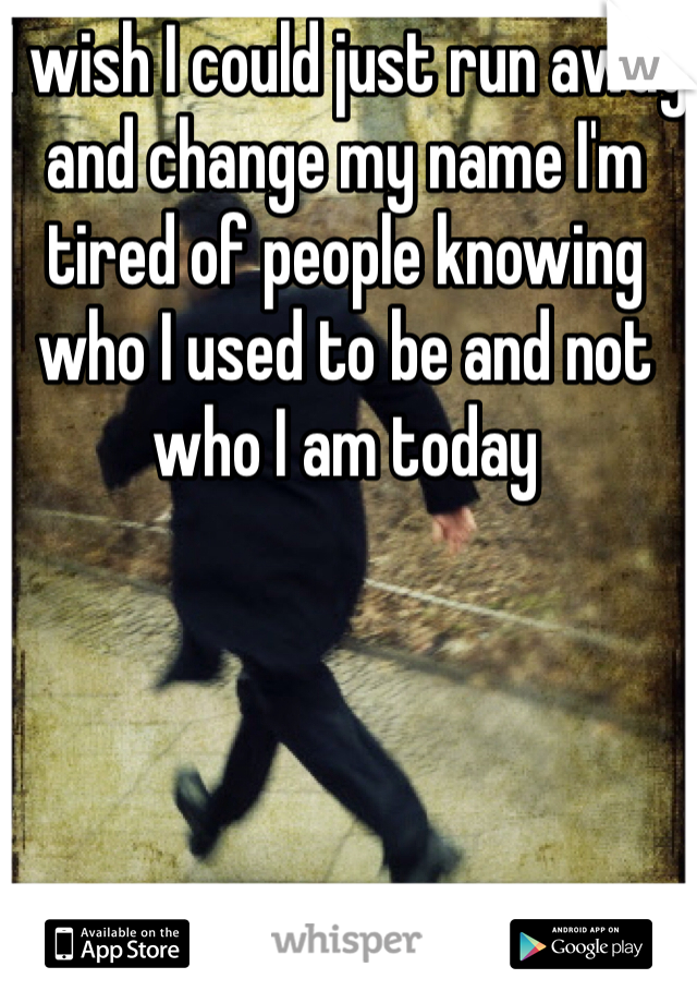 I wish I could just run away and change my name I'm tired of people knowing who I used to be and not who I am today