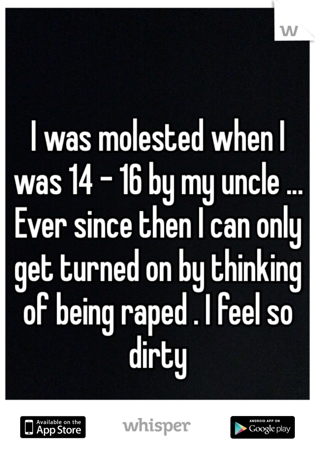 I was molested when I was 14 - 16 by my uncle ... Ever since then I can only get turned on by thinking of being raped . I feel so dirty 