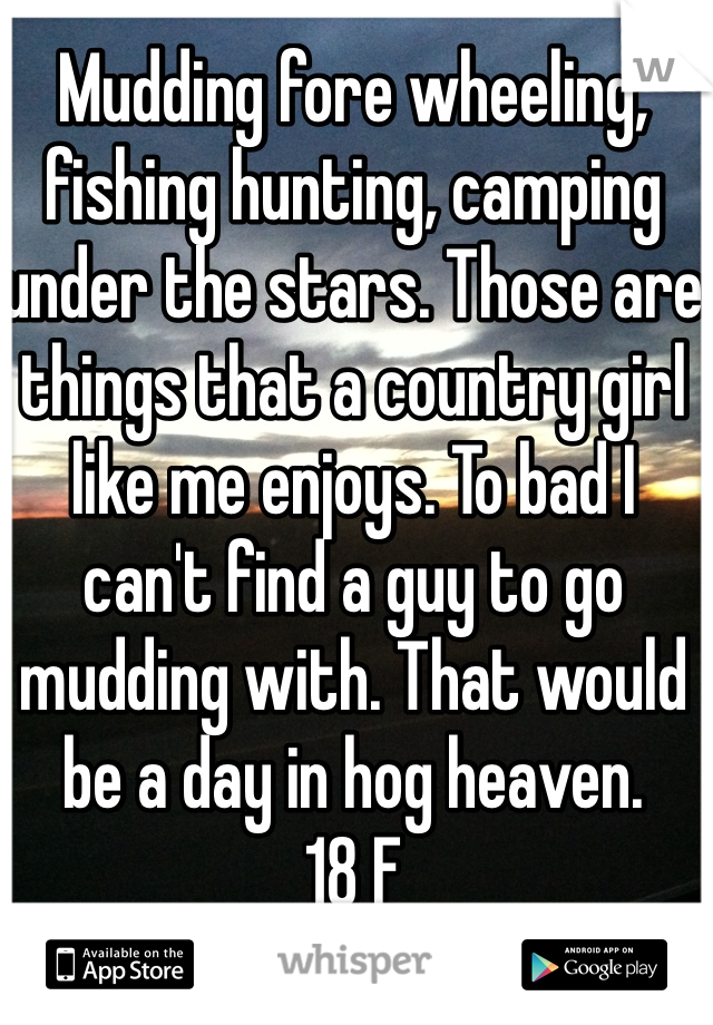 Mudding fore wheeling, fishing hunting, camping under the stars. Those are things that a country girl like me enjoys. To bad I can't find a guy to go mudding with. That would be a day in hog heaven. 
18 F 