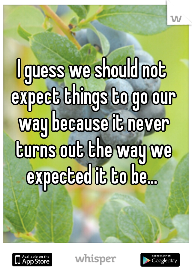 I guess we should not expect things to go our way because it never turns out the way we expected it to be... 