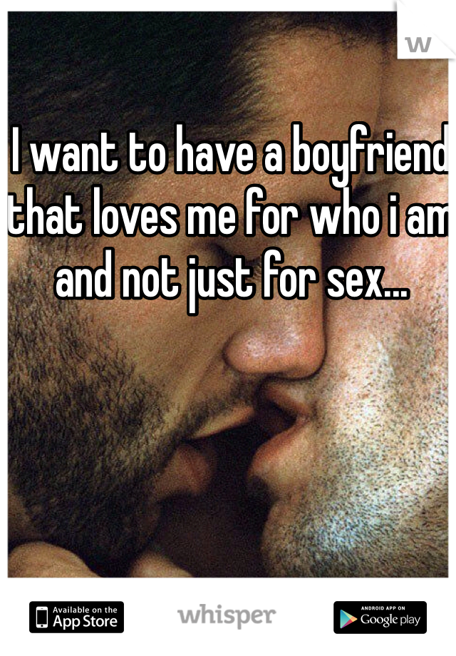 I want to have a boyfriend that loves me for who i am and not just for sex...