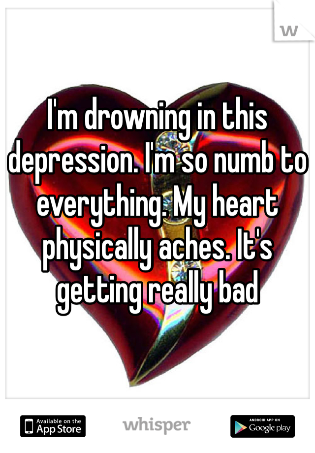 I'm drowning in this depression. I'm so numb to everything. My heart physically aches. It's getting really bad 