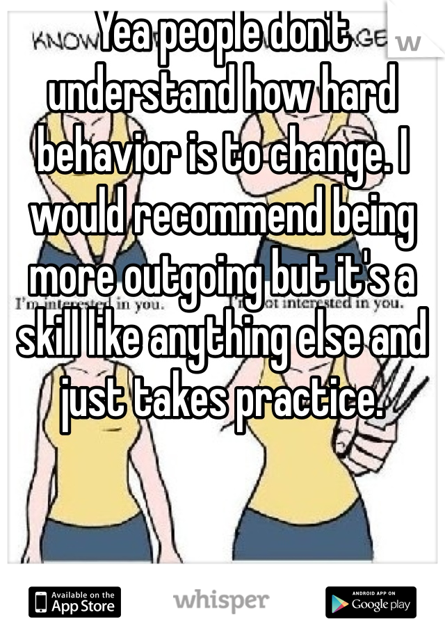 Yea people don't understand how hard behavior is to change. I would recommend being more outgoing but it's a skill like anything else and just takes practice.