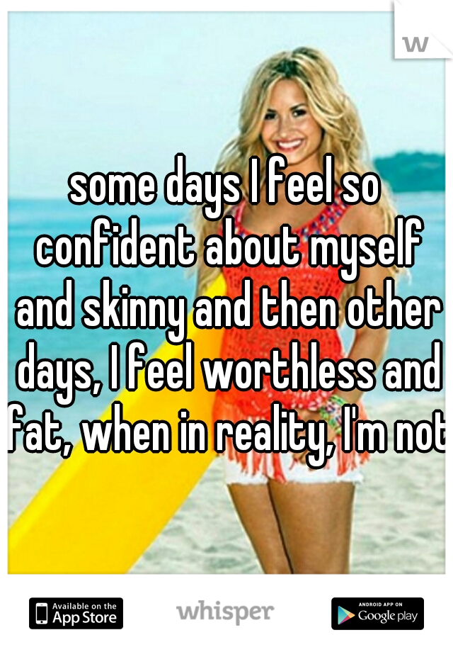 some days I feel so confident about myself and skinny and then other days, I feel worthless and fat, when in reality, I'm not.