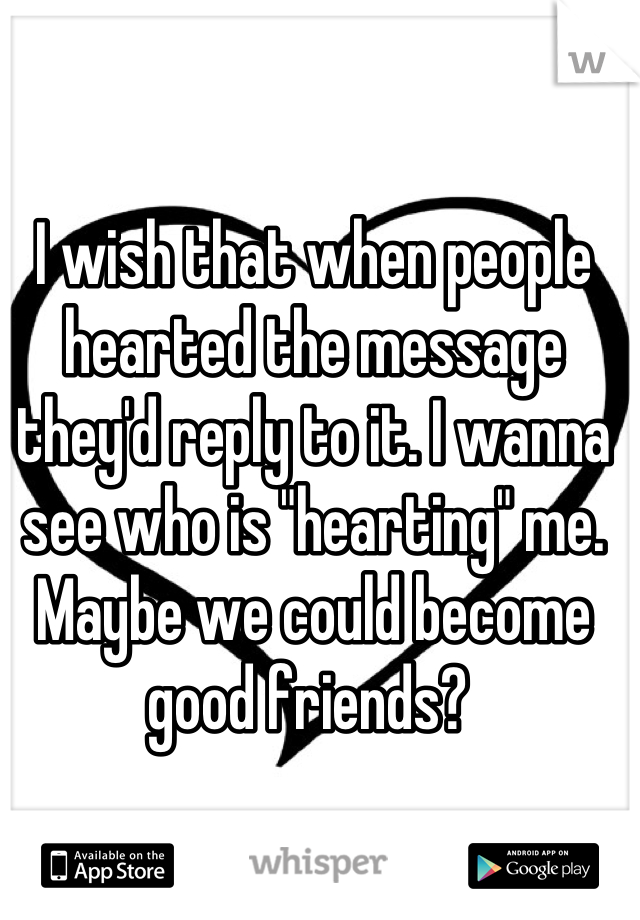 I wish that when people hearted the message they'd reply to it. I wanna see who is "hearting" me. Maybe we could become good friends? 