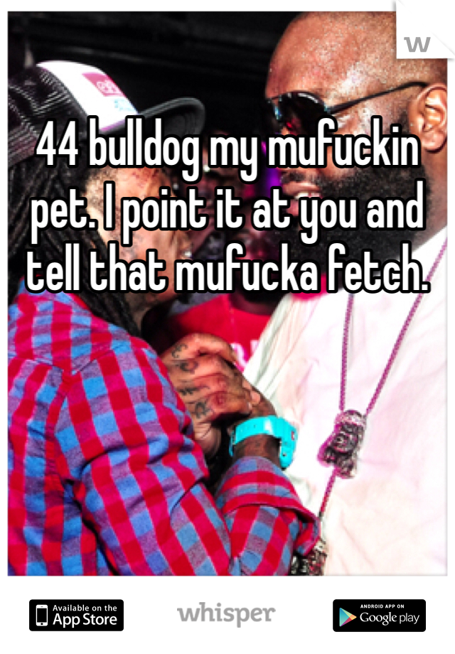 44 bulldog my mufuckin pet. I point it at you and tell that mufucka fetch.
