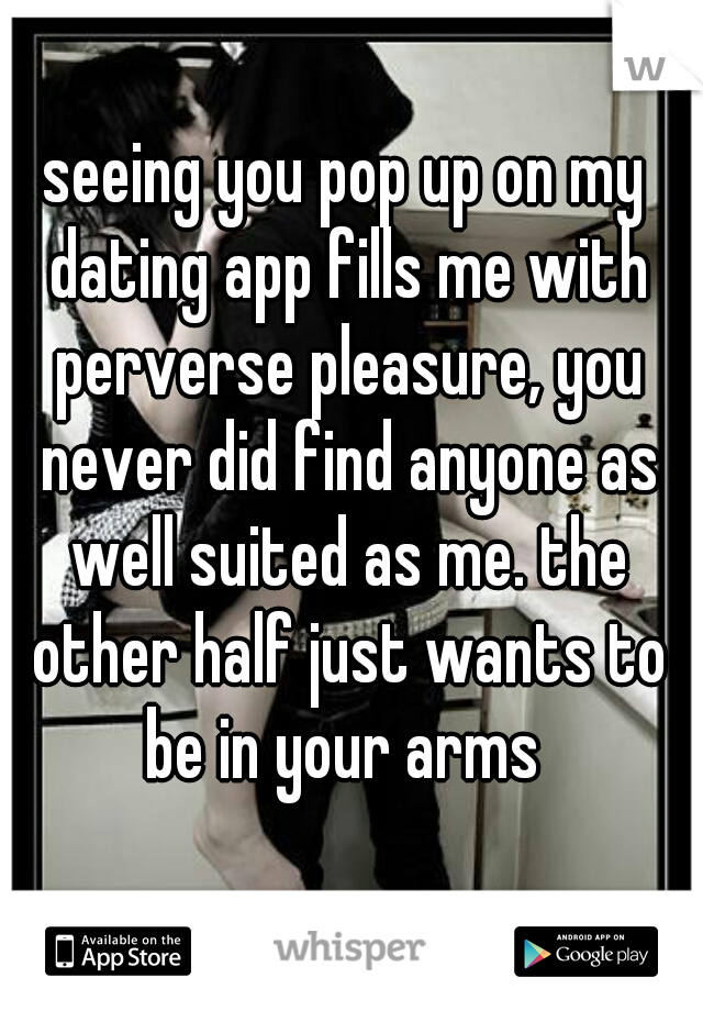 seeing you pop up on my dating app fills me with perverse pleasure, you never did find anyone as well suited as me. the other half just wants to be in your arms 