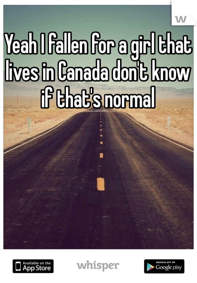 Yeah I fallen for a girl that lives in Canada don't know if that's normal