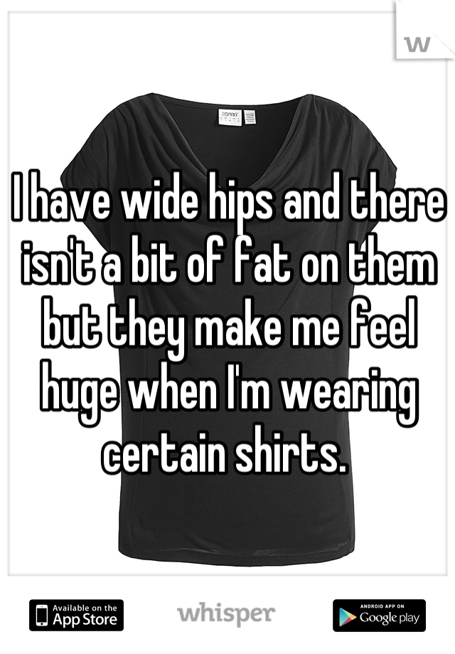 I have wide hips and there isn't a bit of fat on them but they make me feel huge when I'm wearing certain shirts. 