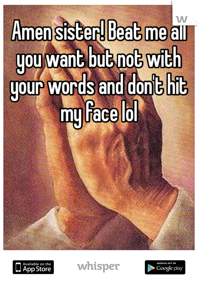 Amen sister! Beat me all you want but not with your words and don't hit my face lol