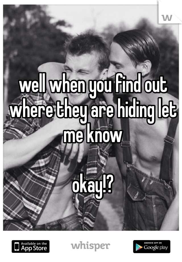 well when you find out where they are hiding let me know

okay!?