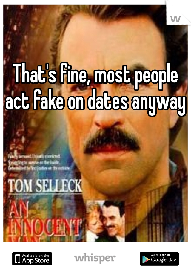 That's fine, most people act fake on dates anyway 