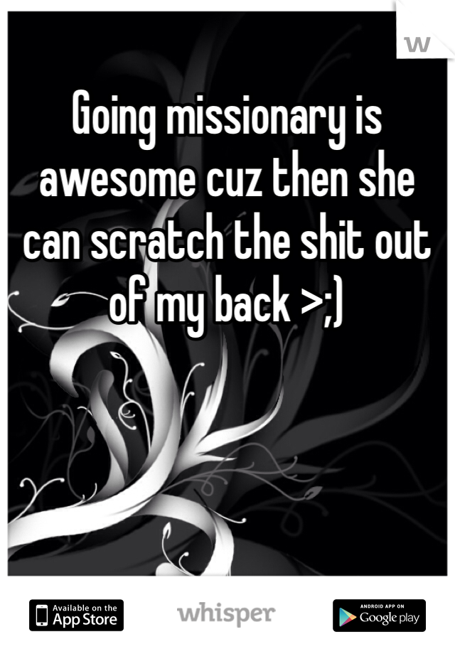 Going missionary is awesome cuz then she can scratch the shit out of my back >;)
