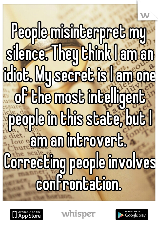 People misinterpret my silence. They think I am an idiot. My secret is I am one of the most intelligent people in this state, but I am an introvert.  Correcting people involves confrontation. 