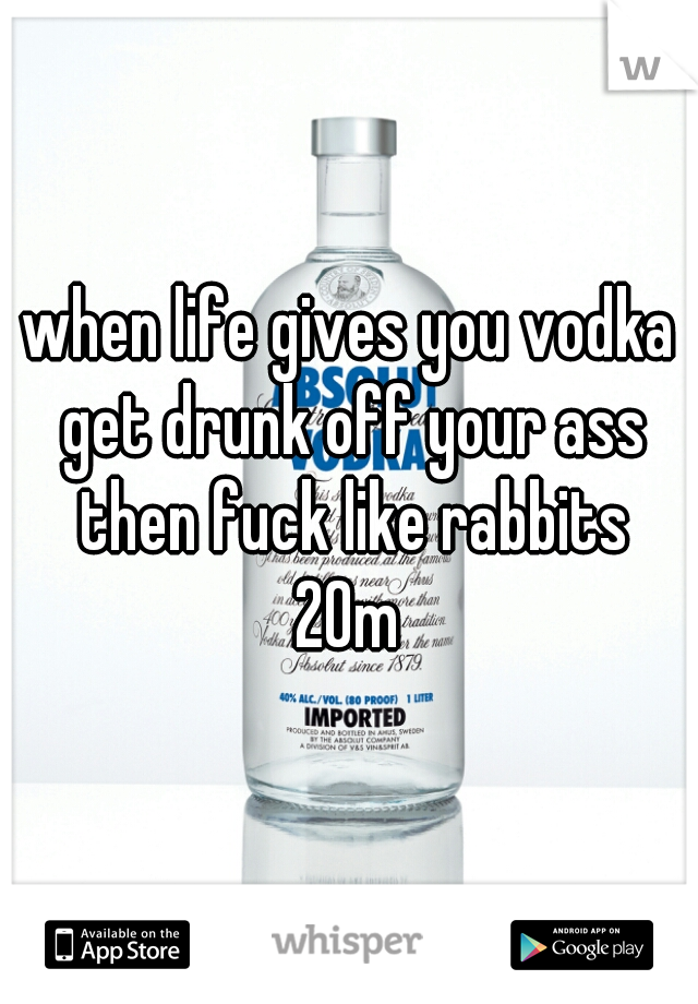 when life gives you vodka get drunk off your ass then fuck like rabbits
20m