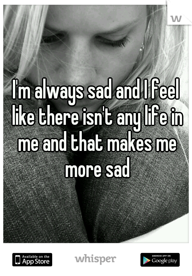 I'm always sad and I feel like there isn't any life in me and that makes me more sad