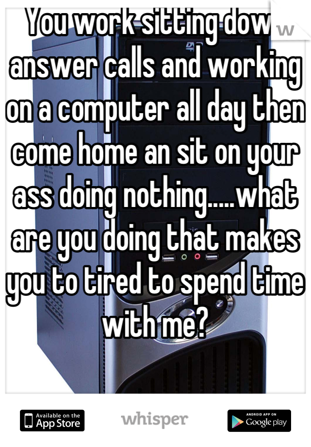 You work sitting down answer calls and working on a computer all day then come home an sit on your ass doing nothing.....what are you doing that makes you to tired to spend time with me?