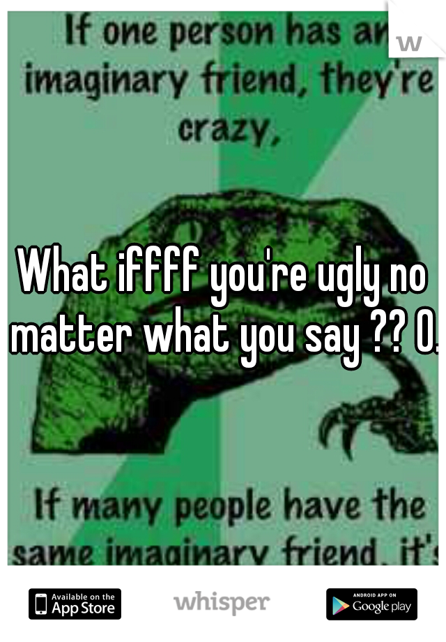 What iffff you're ugly no matter what you say ?? 0.o