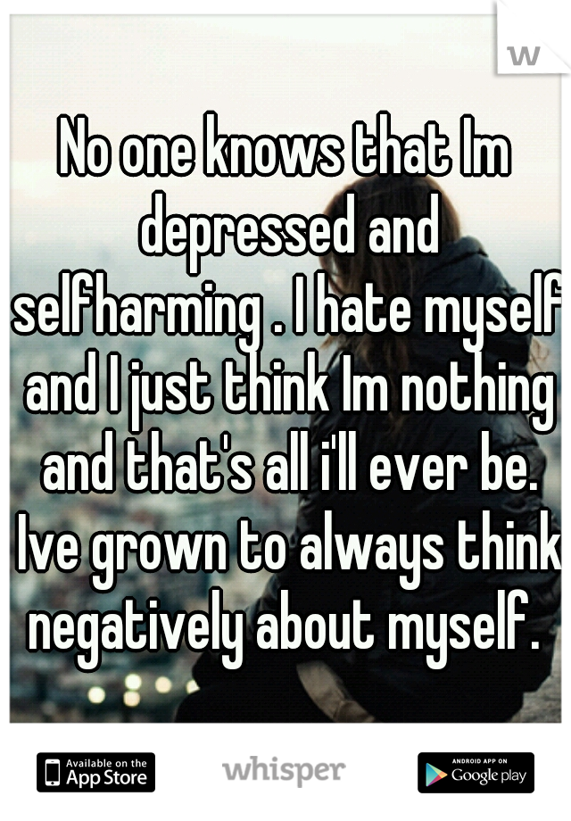 No one knows that Im depressed and selfharming . I hate myself and I just think Im nothing and that's all i'll ever be. Ive grown to always think negatively about myself. 