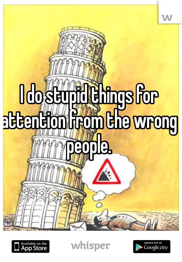 I do stupid things for attention from the wrong people. 