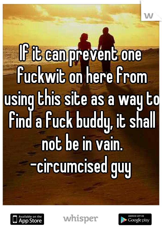 If it can prevent one fuckwit on here from using this site as a way to find a fuck buddy, it shall not be in vain.
-circumcised guy
