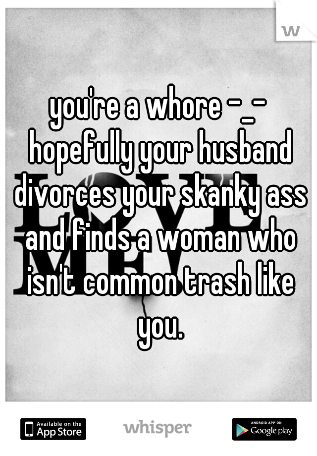 you're a whore -_- hopefully your husband divorces your skanky ass and finds a woman who isn't common trash like you.