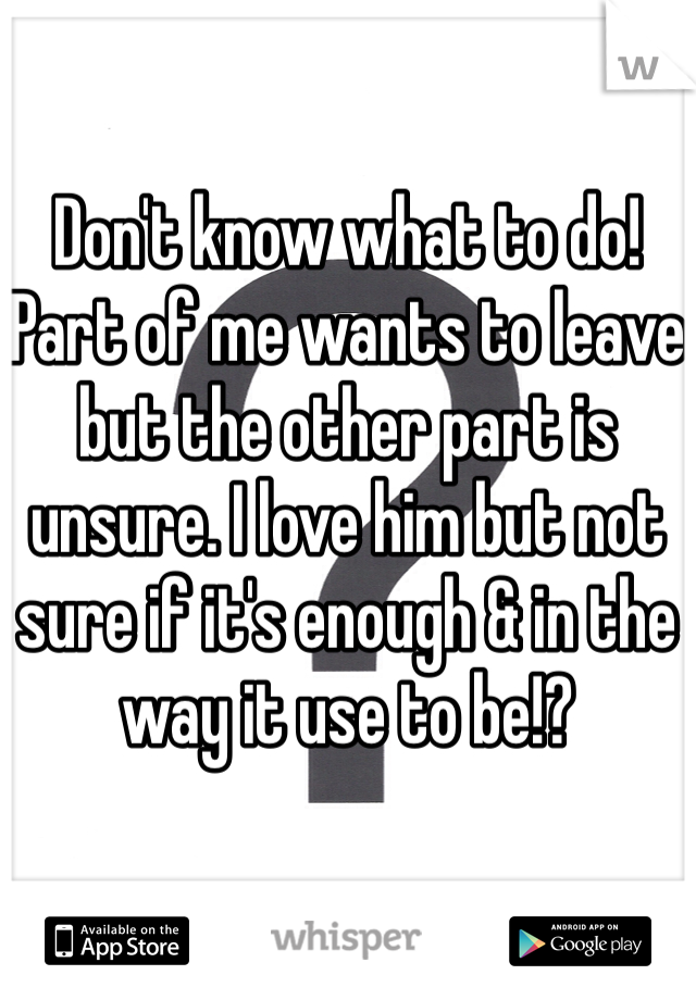 Don't know what to do! Part of me wants to leave but the other part is unsure. I love him but not sure if it's enough & in the way it use to be!?