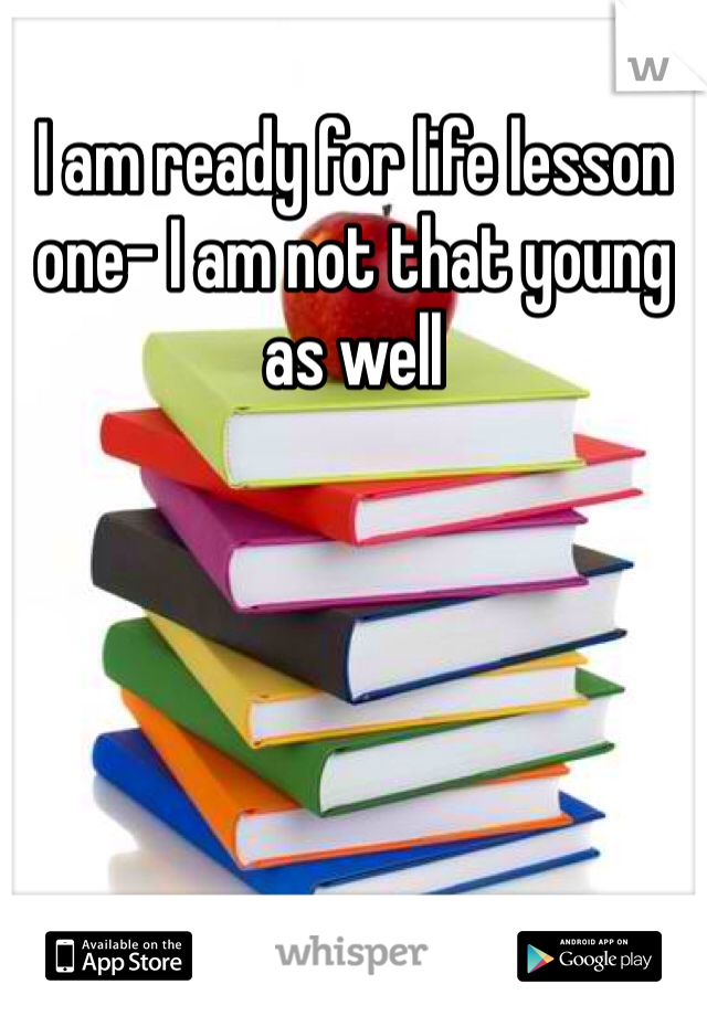I am ready for life lesson one- I am not that young as well