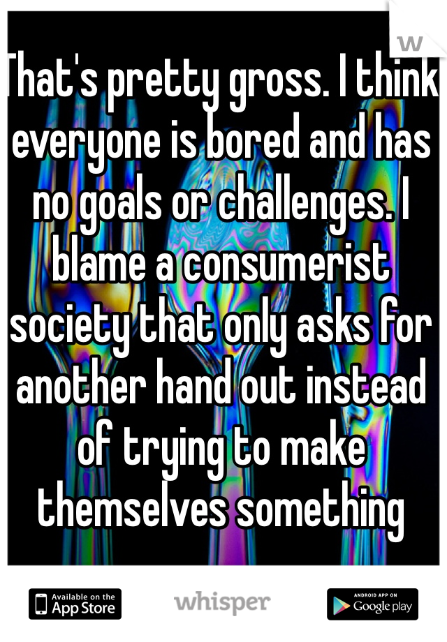 That's pretty gross. I think everyone is bored and has no goals or challenges. I blame a consumerist society that only asks for another hand out instead of trying to make themselves something 