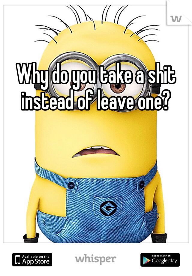 Why do you take a shit instead of leave one?