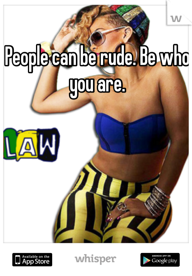 People can be rude. Be who you are. 