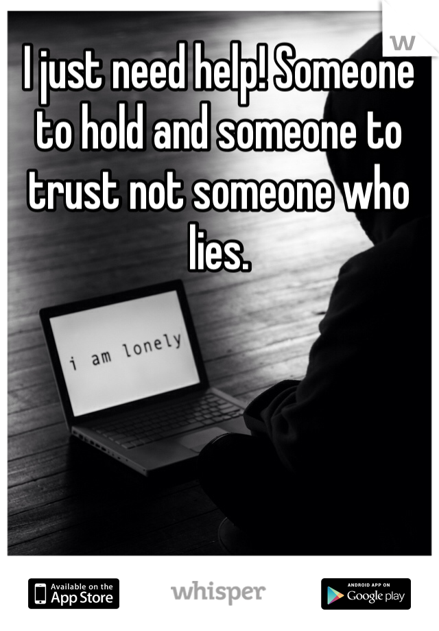 I just need help! Someone to hold and someone to trust not someone who lies.