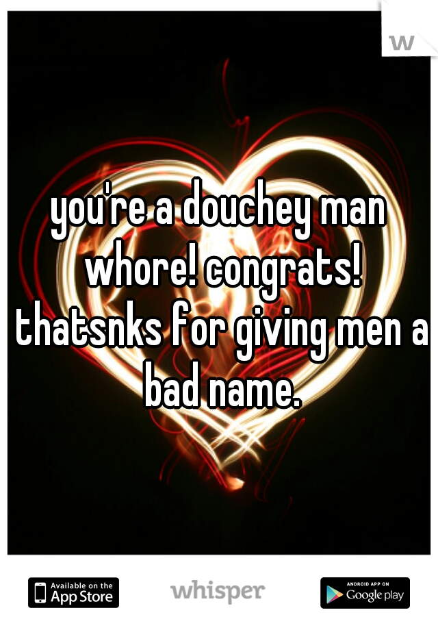 you're a douchey man whore! congrats! thatsnks for giving men a bad name.